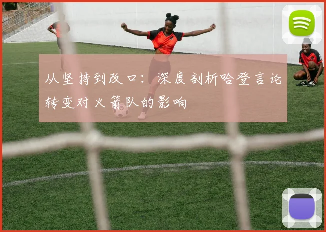 从坚持到改口：深度剖析哈登言论转变对火箭队的影响