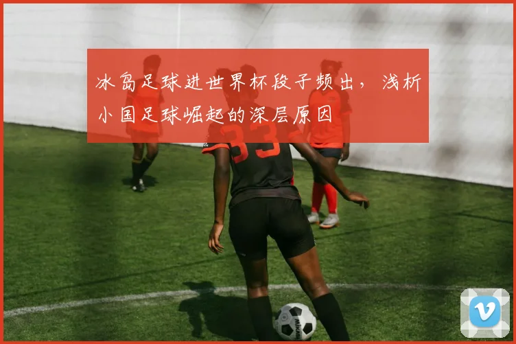 冰岛足球进世界杯段子频出，浅析小国足球崛起的深层原因