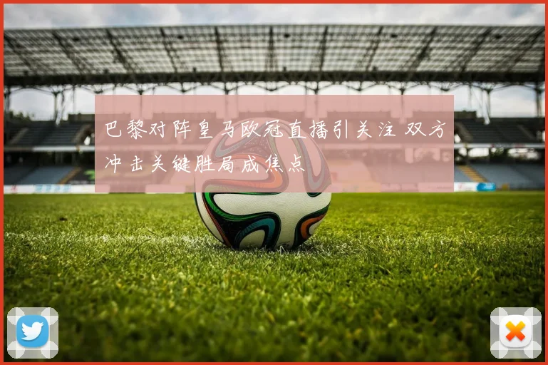 巴黎对阵皇马欧冠直播引关注 双方冲击关键胜局成焦点