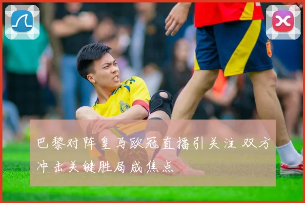 巴黎对阵皇马欧冠直播引关注 双方冲击关键胜局成焦点