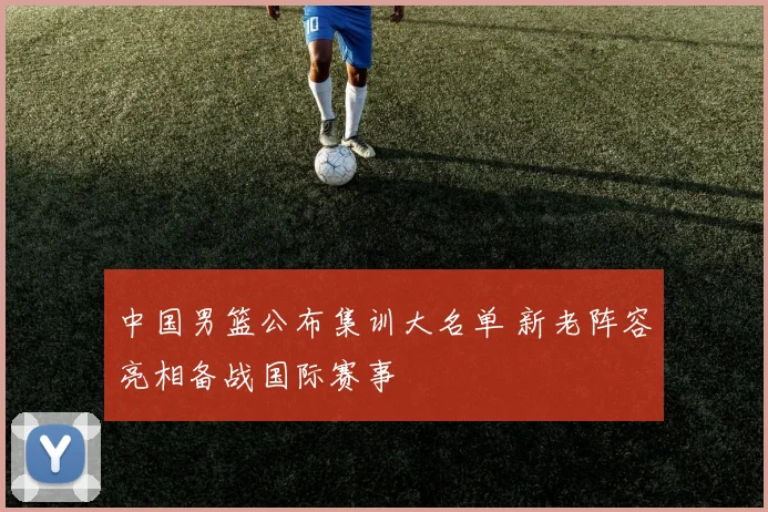 中国男篮公布集训大名单 新老阵容亮相备战国际赛事