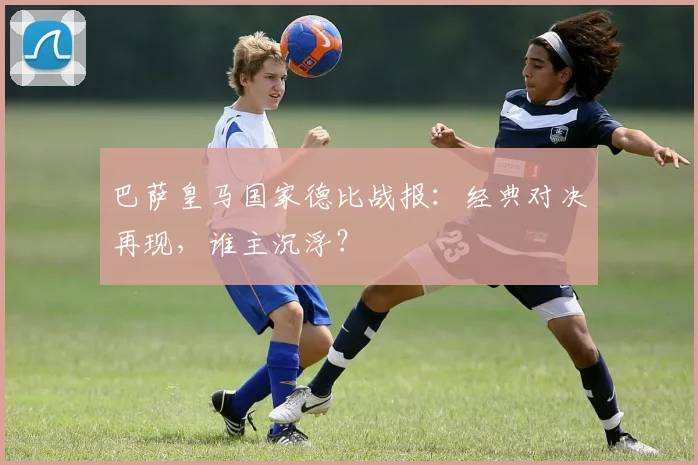 巴萨皇马国家德比战报：经典对决再现，谁主沉浮？