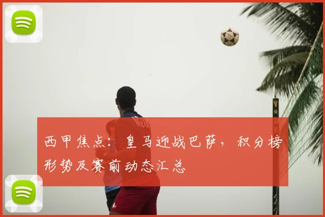 西甲焦点：皇马迎战巴萨，积分榜形势及赛前动态汇总