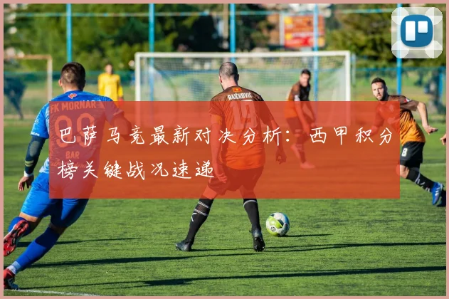 巴萨马竞最新对决分析：西甲积分榜关键战况速递