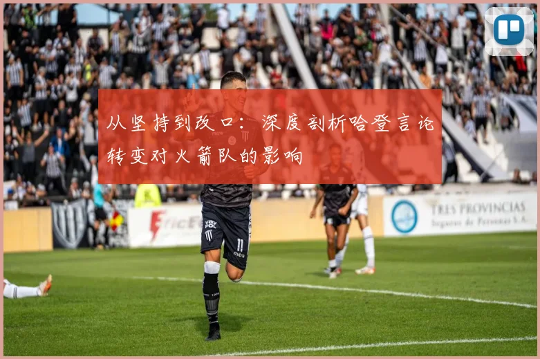 从坚持到改口：深度剖析哈登言论转变对火箭队的影响