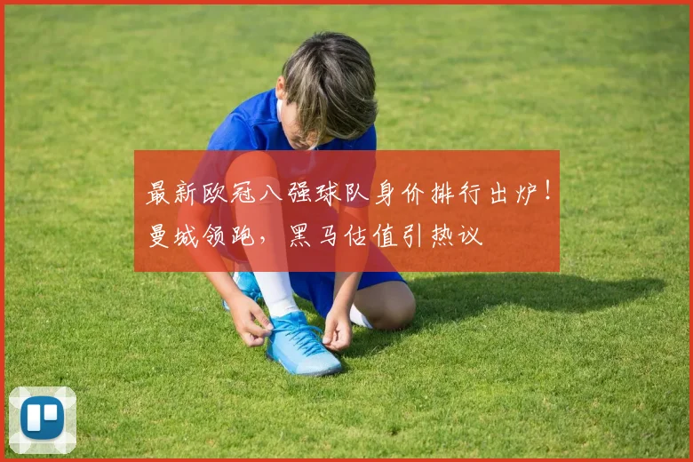 最新欧冠八强球队身价排行出炉！曼城领跑，黑马估值引热议